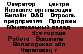 Оператор Call-центра › Название организации ­ Билайн, ОАО › Отрасль предприятия ­ Продажи › Минимальный оклад ­ 15 000 - Все города Работа » Вакансии   . Вологодская обл.,Череповец г.